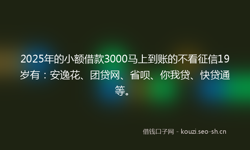2025年的小额借款3000马上到账的不看征信19岁有：安逸花、团贷网、省呗、你我贷、快贷通等。