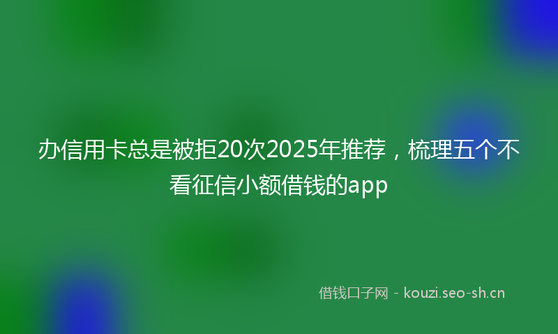办信用卡总是被拒20次2025年推荐，梳理五个不看征信小额借钱的app