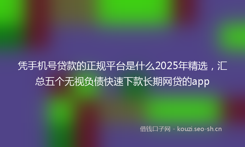 凭手机号贷款的正规平台是什么2025年精选，汇总五个无视负债快速下款长期网贷的app