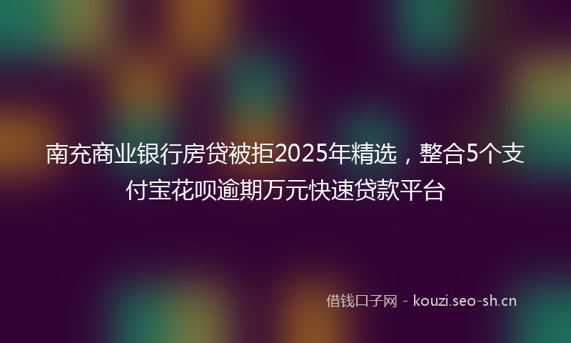 南充商业银行房贷被拒2025年精选，整合5个支付宝花呗逾期万元快速贷款平台