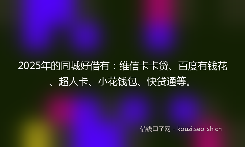 2025年的同城好借有：维信卡卡贷、百度有钱花、超人卡、小花钱包、快贷通等。