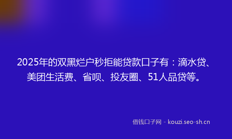 2025年的双黑烂户秒拒能贷款口子有：滴水贷、美团生活费、省呗、投友圈、51人品贷等。