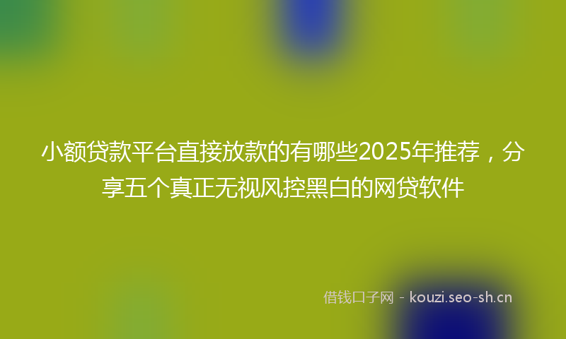 小额贷款平台直接放款的有哪些2025年推荐，分享五个真正无视风控黑白的网贷软件