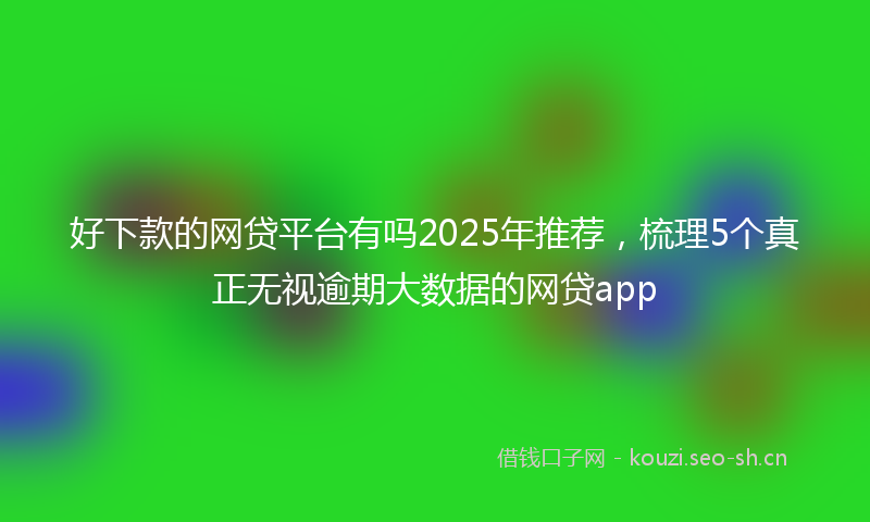好下款的网贷平台有吗2025年推荐，梳理5个真正无视逾期大数据的网贷app