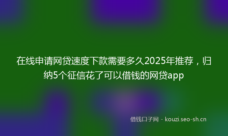 在线申请网贷速度下款需要多久2025年推荐，归纳5个征信花了可以借钱的网贷app