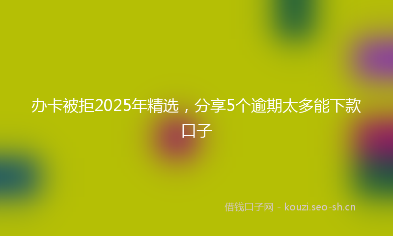 办卡被拒2025年精选,分享5个逾期太多能下款口子