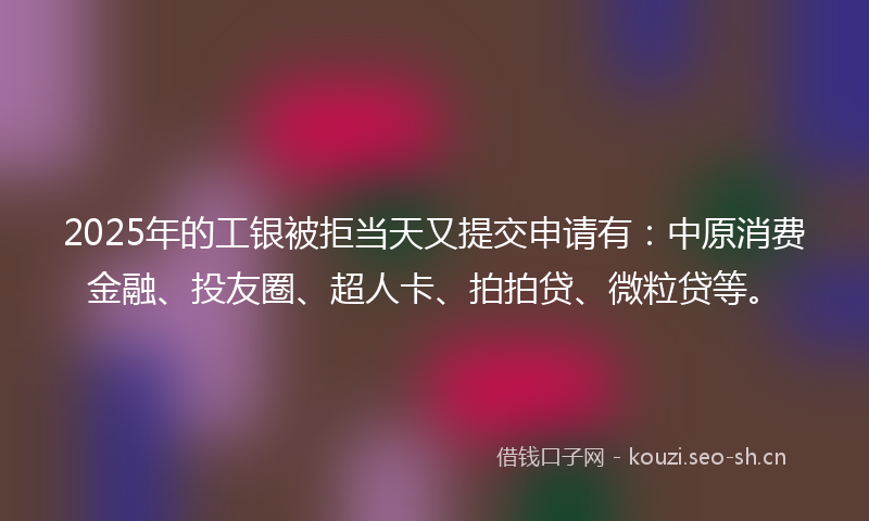 2025年的工银被拒当天又提交申请有：中原消费金融、投友圈、超人卡、拍拍贷、微粒贷等。