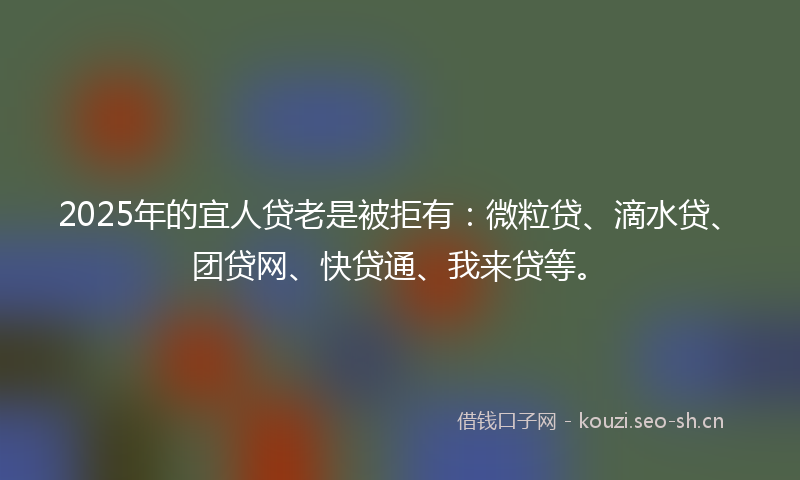 2025年的宜人贷老是被拒有：微粒贷、滴水贷、团贷网、快贷通、我来贷等。