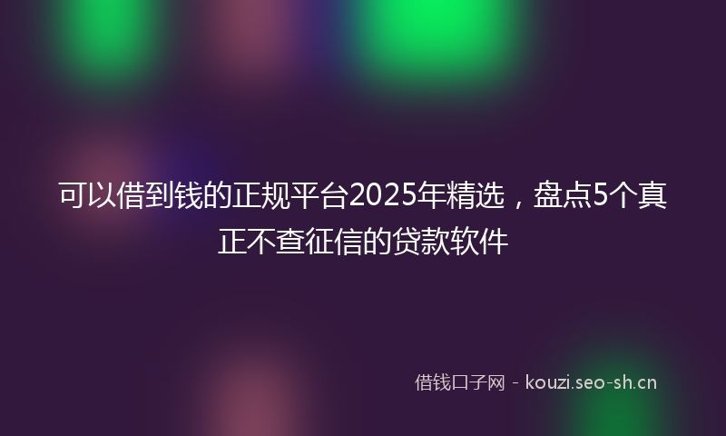 可以借到钱的正规平台2025年精选，盘点5个真正不查征信的贷款软件