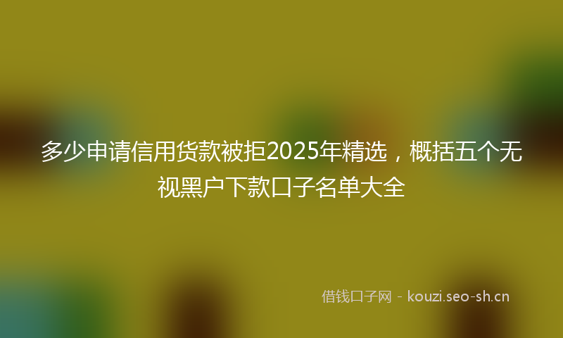 多少申请信用货款被拒2025年精选，概括五个无视黑户下款口子名单大全