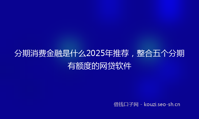 分期消费金融是什么2025年推荐，整合五个分期有额度的网贷软件
