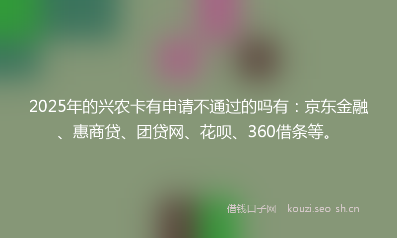 2025年的兴农卡有申请不通过的吗有：京东金融、惠商贷、团贷网、花呗、360借条等。