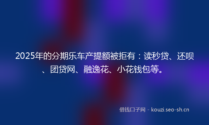 2025年的分期乐车产提额被拒有：读秒贷、还呗、团贷网、融逸花、小花钱包等。