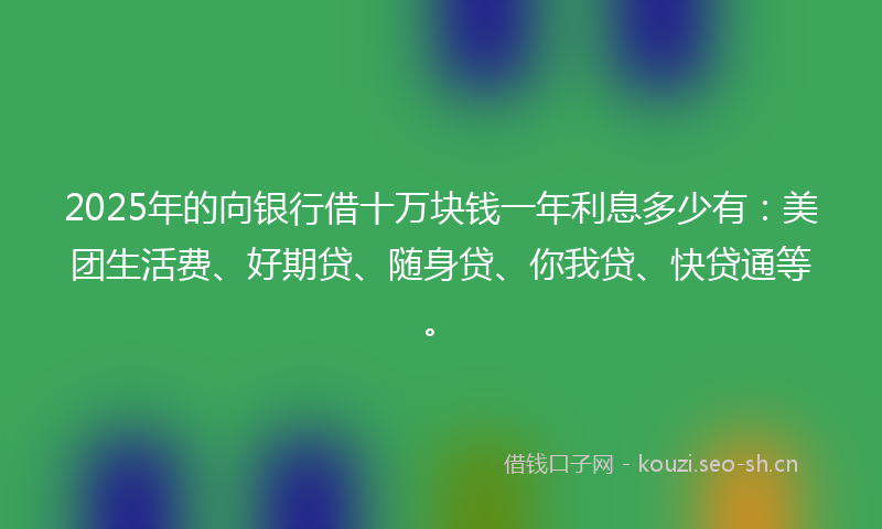 2025年的向银行借十万块钱一年利息多少有：美团生活费、好期贷、随身贷、你我贷、快贷通等。