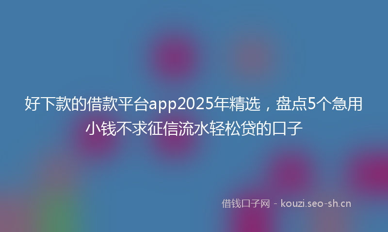 好下款的借款平台app2025年精选，盘点5个急用小钱不求征信流水轻松贷的口子