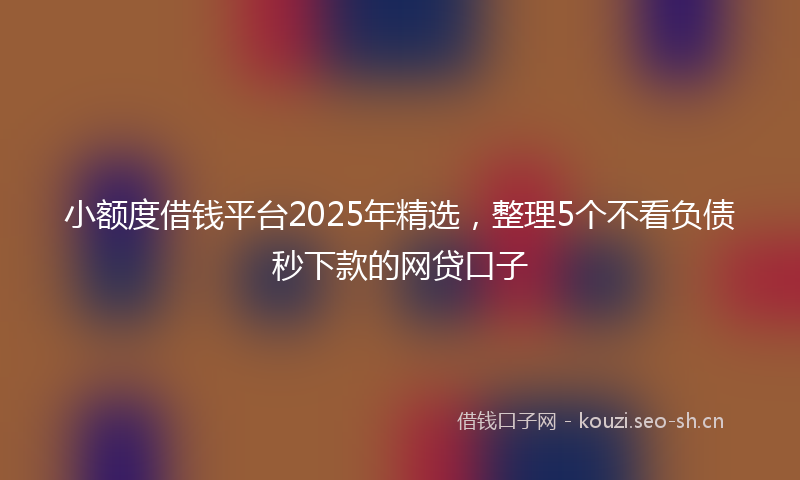 小额度借钱平台2025年精选，整理5个不看负债秒下款的网贷口子
