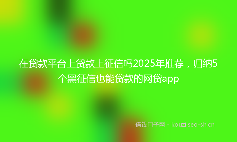 在贷款平台上贷款上征信吗2025年推荐，归纳5个黑征信也能贷款的网贷app