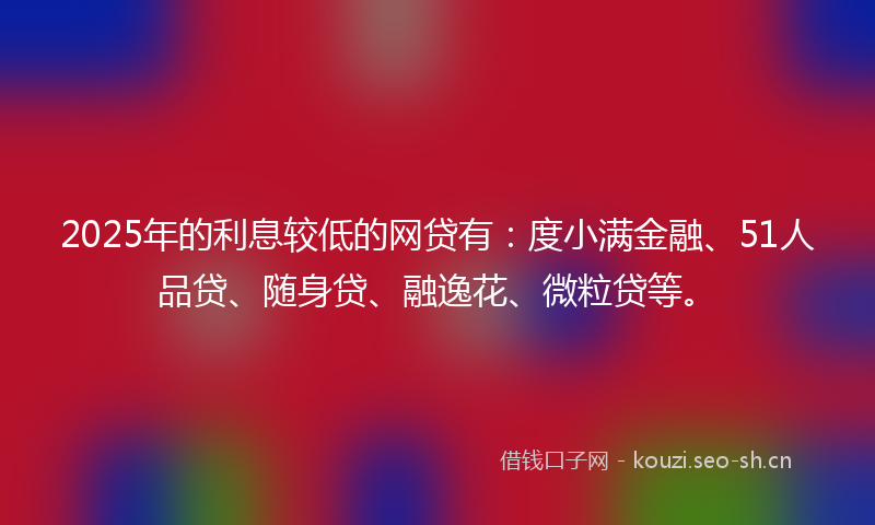 2025年的利息较低的网贷有：度小满金融、51人品贷、随身贷、融逸花、微粒贷等。