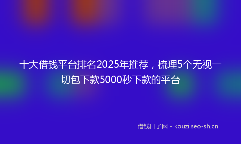 十大借钱平台排名2025年推荐，梳理5个无视一切包下款5000秒下款的平台