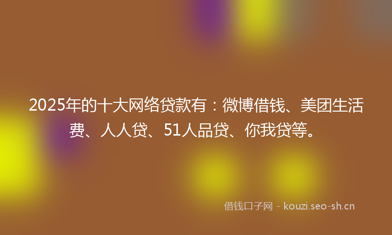 2025年的十大网络贷款有：微博借钱、美团生活费、人人贷、51人品贷、你我贷等。