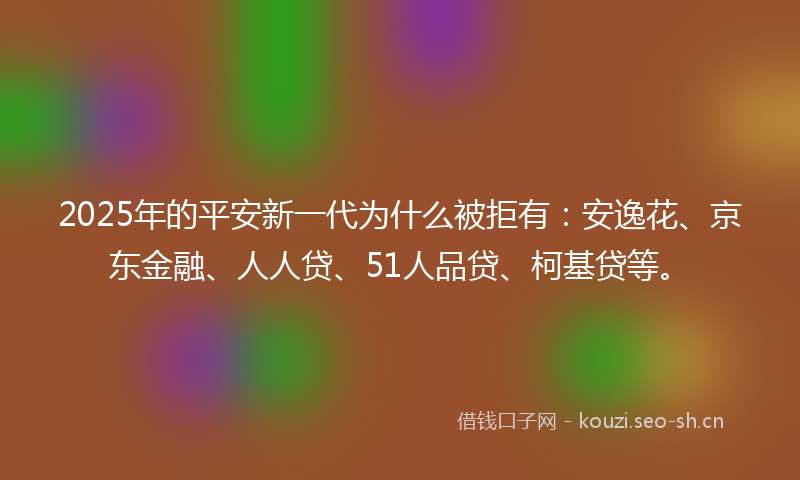 2025年的平安新一代为什么被拒有：安逸花、京东金融、人人贷、51人品贷、柯基贷等。