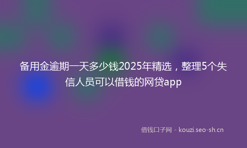 备用金逾期一天多少钱2025年精选，整理5个失信人员可以借钱的网贷app