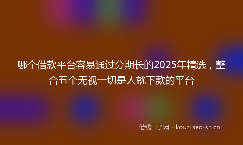 哪个借款平台容易通过分期长的2025年精选，整合五个无视一切是人就下款的平台