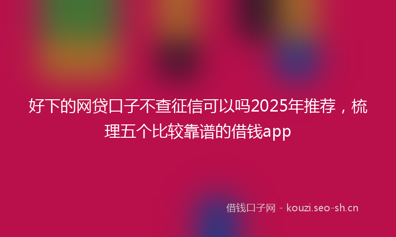好下的网贷口子不查征信可以吗2025年推荐，梳理五个比较靠谱的借钱app