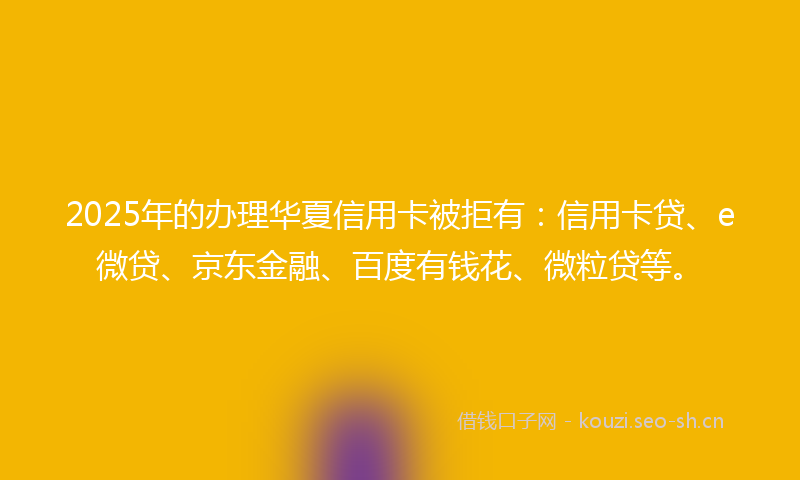 2025年的办理华夏信用卡被拒有：信用卡贷、e微贷、京东金融、百度有钱花、微粒贷等。