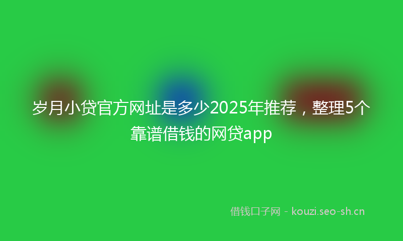 岁月小贷官方网址是多少2025年推荐，整理5个靠谱借钱的网贷app