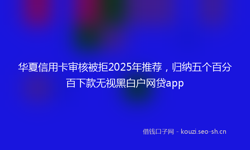 华夏信用卡审核被拒2025年推荐，归纳五个百分百下款无视黑白户网贷app