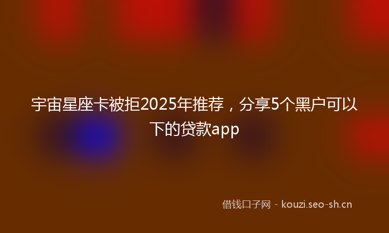 宇宙星座卡被拒2025年推荐，分享5个黑户可以下的贷款app