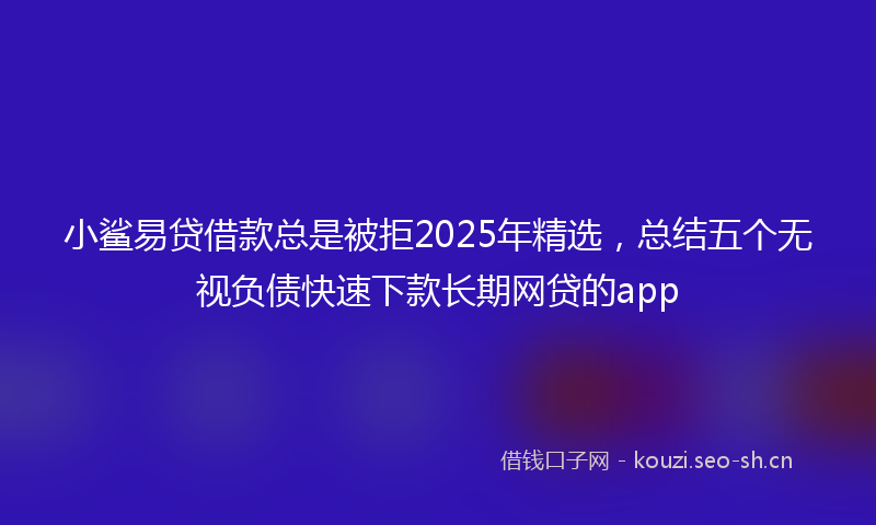 小鲨易贷借款总是被拒2025年精选，总结五个无视负债快速下款长期网贷的app