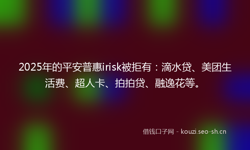 2025年的平安普惠irisk被拒有：滴水贷、美团生活费、超人卡、拍拍贷、融逸花等。