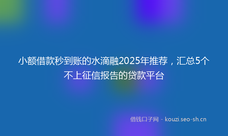小额借款秒到账的水滴融2025年推荐,汇总5个不上征信报告的贷款平台