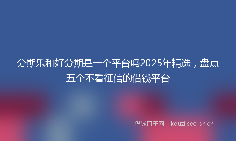 分期乐和好分期是一个平台吗2025年精选，盘点五个不看征信的借钱平台