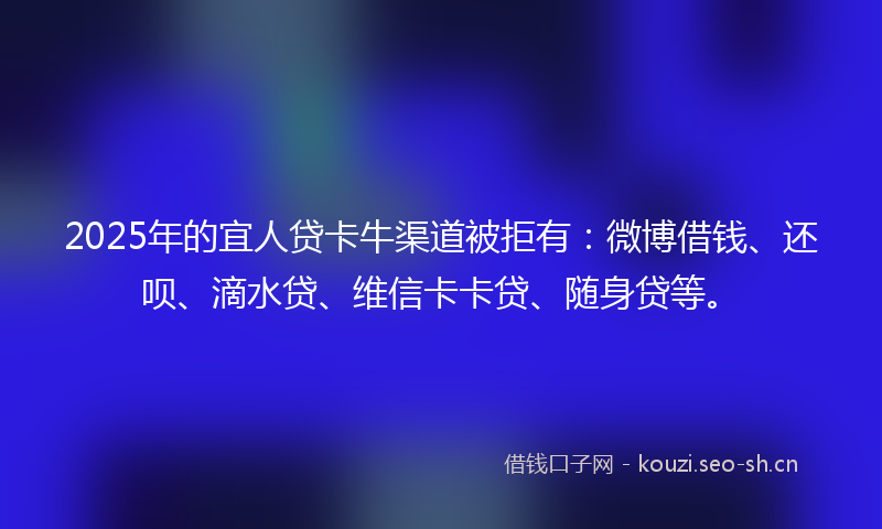 2025年的宜人贷卡牛渠道被拒有：微博借钱、还呗、滴水贷、维信卡卡贷、随身贷等。