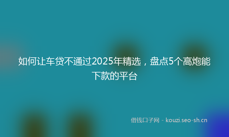 如何让车贷不通过2025年精选，盘点5个高炮能下款的平台