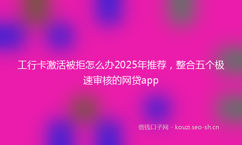 工行卡激活被拒怎么办2025年推荐，整合五个极速审核的网贷app