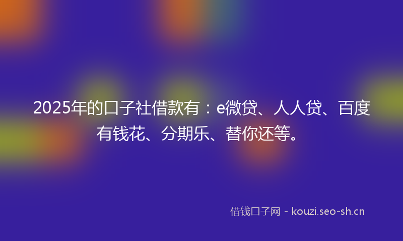 2025年的口子社借款有：e微贷、人人贷、百度有钱花、分期乐、替你还等。