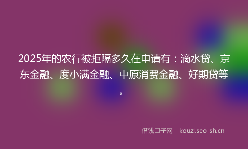 2025年的农行被拒隔多久在申请有：滴水贷、京东金融、度小满金融、中原消费金融、好期贷等。