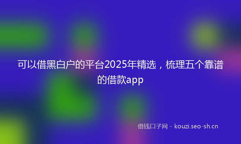 可以借黑白户的平台2025年精选，梳理五个靠谱的借款app
