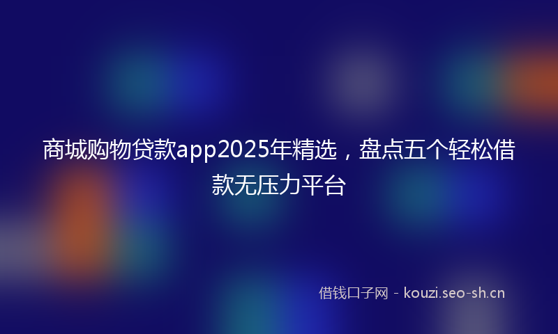 商城购物贷款app2025年精选，盘点五个轻松借款无压力平台