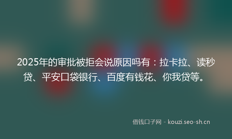 2025年的审批被拒会说原因吗有：拉卡拉、读秒贷、平安口袋银行、百度有钱花、你我贷等。