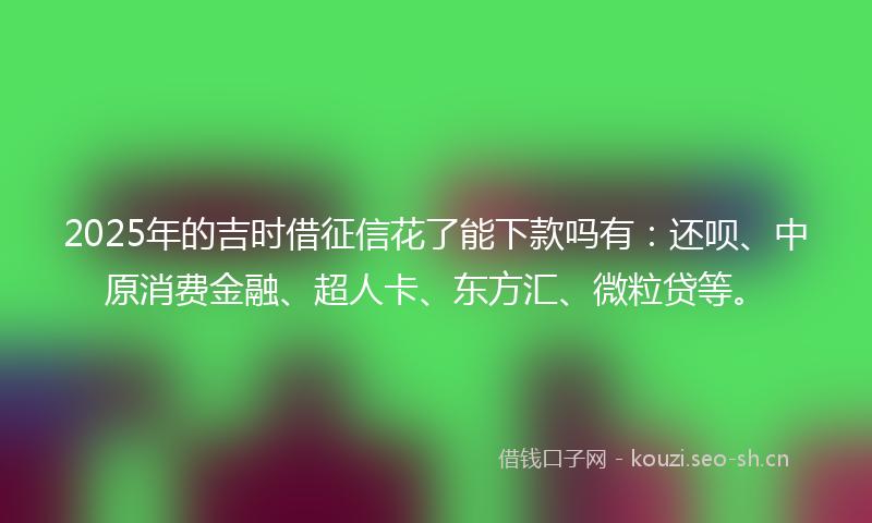 2025年的吉时借征信花了能下款吗有：还呗、中原消费金融、超人卡、东方汇、微粒贷等。