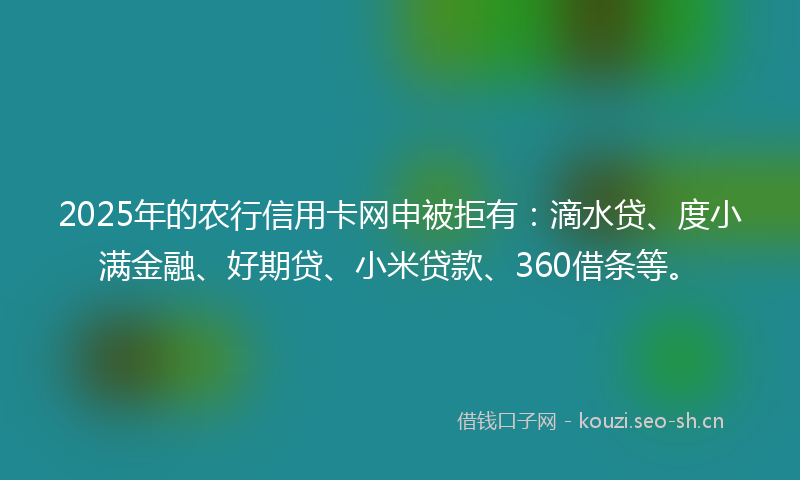 2025年的农行信用卡网申被拒有：滴水贷、度小满金融、好期贷、小米贷款、360借条等。