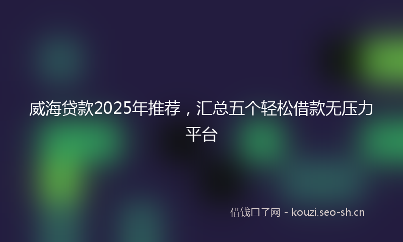 威海贷款2025年推荐,汇总五个轻松借款无压力平台