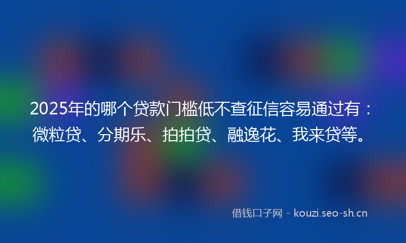 2025年的哪个贷款门槛低不查征信容易通过有：微粒贷、分期乐、拍拍贷、融逸花、我来贷等。