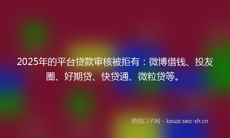 2025年的平台贷款审核被拒有：微博借钱、投友圈、好期贷、快贷通、微粒贷等。
