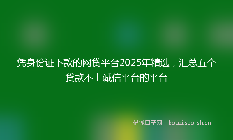 凭身份证下款的网贷平台2025年精选，汇总五个贷款不上诚信平台的平台
